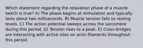 Which statement regarding the relaxation phase of a muscle twitch is true? A) The phase begins at stimulation and typically lasts about two milliseconds. B) Muscle tension falls to resting levels. C) The action potential sweeps across the sarcomere during this period. D) Tension rises to a peak. E) Cross-bridges are interacting with active sites on actin filaments throughout this period.