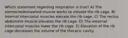 Which statement regarding respiration is true? A) The sternocleidomastoid muscle works to elevate the rib cage. B) Internal intercostal muscles elevate the rib cage. C) The rectus abdominis muscle elevates the rib cage. D) The external intercostal muscles lower the rib cage. E) Elevation of the rib cage decreases the volume of the thoracic cavity.