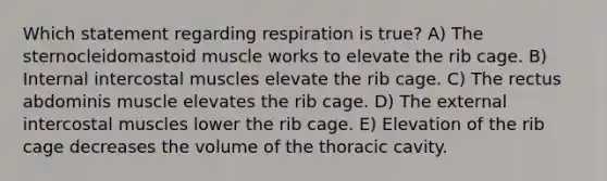 Which statement regarding respiration is true? A) The sternocleidomastoid muscle works to elevate the rib cage. B) Internal intercostal muscles elevate the rib cage. C) The rectus abdominis muscle elevates the rib cage. D) The external intercostal muscles lower the rib cage. E) Elevation of the rib cage decreases the volume of the thoracic cavity.