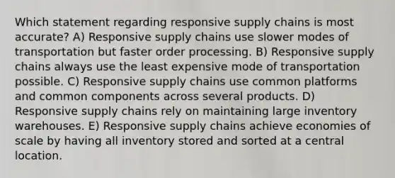 Which statement regarding responsive supply chains is most accurate? A) Responsive supply chains use slower modes of transportation but faster order processing. B) Responsive supply chains always use the least expensive mode of transportation possible. C) Responsive supply chains use common platforms and common components across several products. D) Responsive supply chains rely on maintaining large inventory warehouses. E) Responsive supply chains achieve economies of scale by having all inventory stored and sorted at a central location.