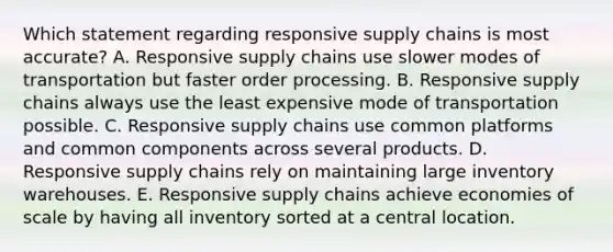 Which statement regarding responsive supply chains is most accurate? A. Responsive supply chains use slower modes of transportation but faster order processing. B. Responsive supply chains always use the least expensive mode of transportation possible. C. Responsive supply chains use common platforms and common components across several products. D. Responsive supply chains rely on maintaining large inventory warehouses. E. Responsive supply chains achieve economies of scale by having all inventory sorted at a central location.