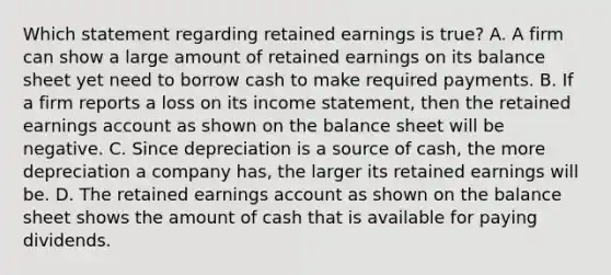 Which statement regarding retained earnings is true? A. A firm can show a large amount of retained earnings on its balance sheet yet need to borrow cash to make required payments. B. If a firm reports a loss on its <a href='https://www.questionai.com/knowledge/kCPMsnOwdm-income-statement' class='anchor-knowledge'>income statement</a>, then the retained earnings account as shown on the balance sheet will be negative. C. Since depreciation is a source of cash, the more depreciation a company has, the larger its retained earnings will be. D. The retained earnings account as shown on the balance sheet shows the amount of cash that is available for paying dividends.