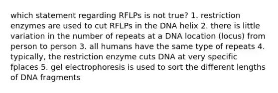 which statement regarding RFLPs is not true? 1. restriction enzymes are used to cut RFLPs in the DNA helix 2. there is little variation in the number of repeats at a DNA location (locus) from person to person 3. all humans have the same type of repeats 4. typically, the restriction enzyme cuts DNA at very specific fplaces 5. gel electrophoresis is used to sort the different lengths of DNA fragments