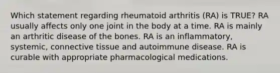 Which statement regarding rheumatoid arthritis (RA) is TRUE? RA usually affects only one joint in the body at a time. RA is mainly an arthritic disease of the bones. RA is an inflammatory, systemic, connective tissue and autoimmune disease. RA is curable with appropriate pharmacological medications.