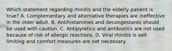 Which statement regarding rhinitis and the elderly patient is true? A. Complementary and alternative therapies are ineffective in the older adult. B. Antihistamines and decongestants should be used with caution. C. Antipyretics and antibiotics are not used because of risk of allergic reactions. D. Viral rhinitis is self-limiting and comfort measures are not necessary.