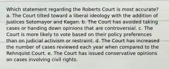 Which statement regarding the Roberts Court is most accurate? a. The Court tilted toward a liberal ideology with the addition of Justices Sotomayor and Kagan. b. The Court has avoided taking cases or handing down opinions that are controversial. c. The Court is more likely to vote based on their policy preferences than on judicial activism or restraint. d. The Court has increased the number of cases reviewed each year when compared to the Rehnquist Court. e. The Court has issued conservative opinions on cases involving civil rights.