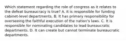 Which statement regarding the role of congress as it relates to the defeat bureaucracy is true? A. It is responsible for funding cabinet-level departments. B. It has primary responsibility for overseeing the faithful execution of the nation's laws. C. It is responsible for nominating candidates to lead bureaucratic departments. D. It can create but cannot terminate bureaucratic departments.