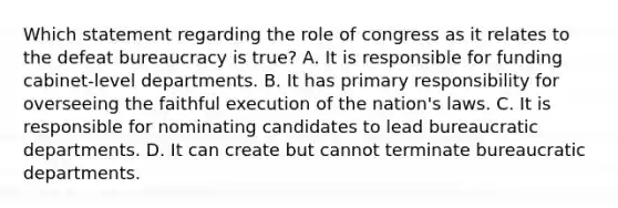 Which statement regarding the role of congress as it relates to the defeat bureaucracy is true? A. It is responsible for funding cabinet-level departments. B. It has primary responsibility for overseeing the faithful execution of the nation's laws. C. It is responsible for nominating candidates to lead bureaucratic departments. D. It can create but cannot terminate bureaucratic departments.