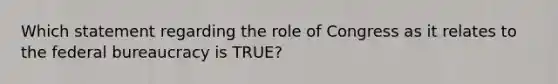 Which statement regarding the role of Congress as it relates to the federal bureaucracy is TRUE?