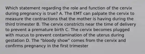 Which statement regarding the role and function of the cervix during pregnancy is​ true? A. The EMT can palpate the cervix to measure the contractions that the mother is having during the third trimester B. The cervix constricts near the time of delivery to prevent a premature birth C. The cervix becomes plugged with mucus to prevent contamination of the uterus during gestation D. The​ "bloody show" comes from the cervix and confirms pregnancy in the first trimester