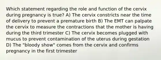 Which statement regarding the role and function of the cervix during pregnancy is true? A) The cervix constricts near the time of delivery to prevent a premature birth B) The EMT can palpate the cervix to measure the contractions that the mother is having during the third trimester C) The cervix becomes plugged with mucus to prevent contamination of the uterus during gestation D) The "bloody show" comes from the cervix and confirms pregnancy in the first trimester