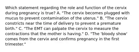 Which statement regarding the role and function of the cervix during pregnancy is​ true? A. ​"The cervix becomes plugged with mucus to prevent contamination of the​ uterus." B. ​"The cervix constricts near the time of delivery to prevent a premature​ birth." C. ​"The EMT can palpate the cervix to measure the contractions that the mother is​ having." D. ​"The 'bloody​ show' comes from the cervix and confirms pregnancy in the first​ trimester."