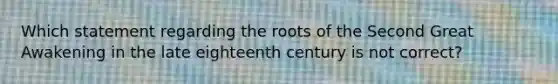 Which statement regarding the roots of the Second Great Awakening in the late eighteenth century is not correct?