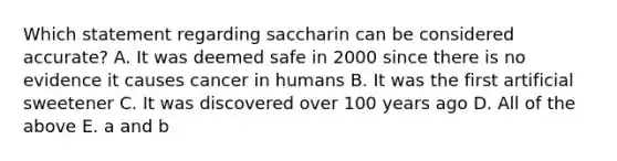 Which statement regarding saccharin can be considered accurate? A. It was deemed safe in 2000 since there is no evidence it causes cancer in humans B. It was the first artificial sweetener C. It was discovered over 100 years ago D. All of the above E. a and b