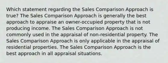 Which statement regarding the Sales Comparison Approach is true? The Sales Comparison Approach is generally the best approach to appraise an owner-occupied property that is not producing income. The Sales Comparison Approach is not commonly used in the appraisal of non-residential property. The Sales Comparison Approach is only applicable in the appraisal of residential properties. The Sales Comparison Approach is the best approach in all appraisal situations.