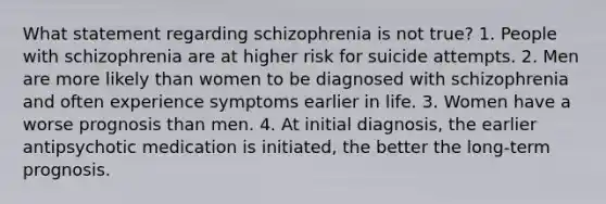 What statement regarding schizophrenia is not true? 1. People with schizophrenia are at higher risk for suicide attempts. 2. Men are more likely than women to be diagnosed with schizophrenia and often experience symptoms earlier in life. 3. Women have a worse prognosis than men. 4. At initial diagnosis, the earlier antipsychotic medication is initiated, the better the long-term prognosis.