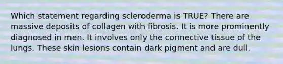 Which statement regarding scleroderma is TRUE? There are massive deposits of collagen with fibrosis. It is more prominently diagnosed in men. It involves only the connective tissue of the lungs. These skin lesions contain dark pigment and are dull.