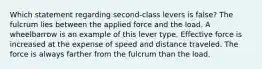 Which statement regarding second-class levers is false? The fulcrum lies between the applied force and the load. A wheelbarrow is an example of this lever type. Effective force is increased at the expense of speed and distance traveled. The force is always farther from the fulcrum than the load.