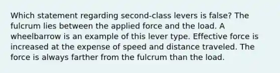 Which statement regarding second-class levers is false? The fulcrum lies between the applied force and the load. A wheelbarrow is an example of this lever type. Effective force is increased at the expense of speed and distance traveled. The force is always farther from the fulcrum than the load.