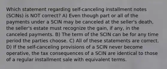 Which statement regarding self-canceling installment notes (SCINs) is NOT correct? A) Even though part or all of the payments under a SCIN may be canceled at the seller's death, the seller's estate must recognize the gain, if any, in the canceled payments. B) The term of the SCIN can be for any time period the parties choose. C) All of these statements are correct. D) If the self-canceling provisions of a SCIN never become operative, the tax consequences of a SCIN are identical to those of a regular installment sale with equivalent terms.