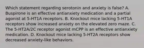 Which statement regarding serotonin and anxiety is false? A. Buspirone is an effective antianxiety medication and a partial agonist at 5-HT1A receptors. B. Knockout mice lacking 5-HT1A receptors show increased anxiety on the elevated zero maze. C. The 5-HT2A/2C receptor agonist mCPP is an effective antianxiety medication. D. Knockout mice lacking 5-HT2A receptors show decreased anxiety-like behaviors.