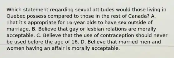 Which statement regarding sexual attitudes would those living in Quebec possess compared to those in the rest of Canada? A. That it's appropriate for 16-year-olds to have sex outside of marriage. B. Believe that gay or lesbian relations are morally acceptable. C. Believe that the use of contraception should never be used before the age of 16. D. Believe that married men and women having an affair is morally acceptable.