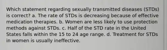 Which statement regarding sexually transmitted diseases (STDs) is correct? a. The rate of STDs is decreasing because of effective medication therapies. b. Women are less likely to use protection methods against STDs. c. Half of the STD rate in the United States falls within the 15 to 24 age range. d. Treatment for STDs in women is usually ineffective.