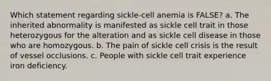 Which statement regarding sickle-cell anemia is FALSE? a. The inherited abnormality is manifested as sickle cell trait in those heterozygous for the alteration and as sickle cell disease in those who are homozygous. b. The pain of sickle cell crisis is the result of vessel occlusions. c. People with sickle cell trait experience iron deficiency.