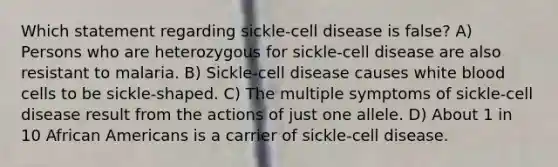 Which statement regarding sickle-cell disease is false? A) Persons who are heterozygous for sickle-cell disease are also resistant to malaria. B) Sickle-cell disease causes white blood cells to be sickle-shaped. C) The multiple symptoms of sickle-cell disease result from the actions of just one allele. D) About 1 in 10 African Americans is a carrier of sickle-cell disease.