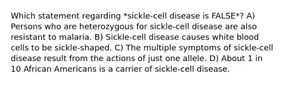 Which statement regarding *sickle-cell disease is FALSE*? A) Persons who are heterozygous for sickle-cell disease are also resistant to malaria. B) Sickle-cell disease causes white blood cells to be sickle-shaped. C) The multiple symptoms of sickle-cell disease result from the actions of just one allele. D) About 1 in 10 African Americans is a carrier of sickle-cell disease.