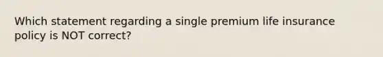 Which statement regarding a single premium life insurance policy is NOT correct?