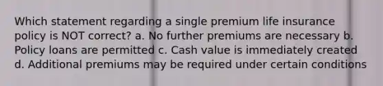 Which statement regarding a single premium life insurance policy is NOT correct? a. No further premiums are necessary b. Policy loans are permitted c. Cash value is immediately created d. Additional premiums may be required under certain conditions