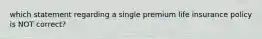 which statement regarding a single premium life insurance policy is NOT correct?