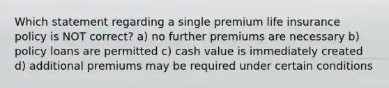 Which statement regarding a single premium life insurance policy is NOT correct? a) no further premiums are necessary b) policy loans are permitted c) cash value is immediately created d) additional premiums may be required under certain conditions