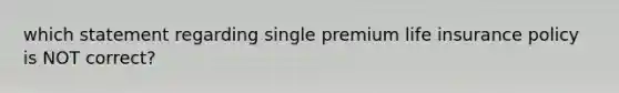 which statement regarding single premium life insurance policy is NOT correct?