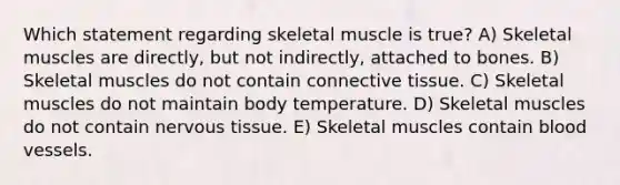 Which statement regarding skeletal muscle is true? A) Skeletal muscles are directly, but not indirectly, attached to bones. B) Skeletal muscles do not contain connective tissue. C) Skeletal muscles do not maintain body temperature. D) Skeletal muscles do not contain nervous tissue. E) Skeletal muscles contain blood vessels.