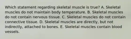 Which statement regarding skeletal muscle is true? A. Skeletal muscles do not maintain body temperature. B. Skeletal muscles do not contain nervous tissue. C. Skeletal muscles do not contain connective tissue. D. Skeletal muscles are directly, but not indirectly, attached to bones. E. Skeletal muscles contain blood vessels.