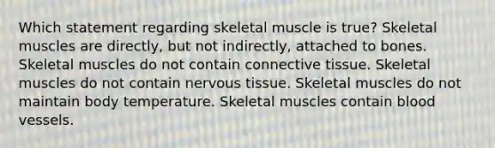 Which statement regarding skeletal muscle is true? Skeletal muscles are directly, but not indirectly, attached to bones. Skeletal muscles do not contain <a href='https://www.questionai.com/knowledge/kYDr0DHyc8-connective-tissue' class='anchor-knowledge'>connective tissue</a>. Skeletal muscles do not contain <a href='https://www.questionai.com/knowledge/kqA5Ws88nP-nervous-tissue' class='anchor-knowledge'>nervous tissue</a>. Skeletal muscles do not maintain body temperature. Skeletal muscles contain <a href='https://www.questionai.com/knowledge/kZJ3mNKN7P-blood-vessels' class='anchor-knowledge'>blood vessels</a>.