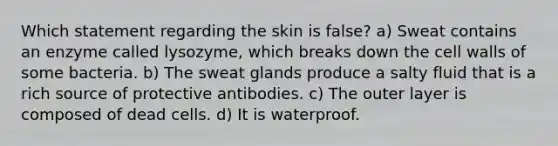 Which statement regarding the skin is false? a) Sweat contains an enzyme called lysozyme, which breaks down the cell walls of some bacteria. b) The sweat glands produce a salty fluid that is a rich source of protective antibodies. c) The outer layer is composed of dead cells. d) It is waterproof.