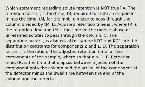 Which statement regarding solute retention is NOT true? A. The retention factor, , is the time, tR, required to elute a component minus the time, tM, for the mobile phase to pass through the column divided by tM. B. Adjusted retention time is , where tR is the retention time and tM is the time for the mobile phase or unretained solutes to pass through the column. C. The separation factor, , is also equal to , where KD2 and KD1 are the distribution constants for components 2 and 1. D. The separation factor, , is the ratio of the adjusted retention time for two components of the sample, where so that α > 1. E. Retention time, tR, is the time that elapses between injection of the component onto the column and the arrival of the component at the detector minus the dwell time between the end of the column and the detector.