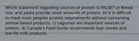 Which statement regarding sources of protein is FALSE? a) Bread, rice, and pasta provide small amounts of protein. b) It is difficult to meet most peoples protein requirements without consuming animal-based products. c) Legumes are important sources of protein. d) Canada's Food Guide recommends lean meats and low-fat milk products.