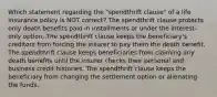 Which statement regarding the "spendthrift clause" of a life insurance policy is NOT correct? The spendthrift clause protects only death benefits paid in installments or under the interest-only option. The spendthrift clause keeps the beneficiary's creditors from forcing the insurer to pay them the death benefit. The spendthrift clause keeps beneficiaries from claiming any death benefits until the insurer checks their personal and business credit histories. The spendthrift clause keeps the beneficiary from changing the settlement option or alienating the funds.