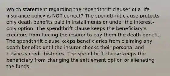 Which statement regarding the "spendthrift clause" of a life insurance policy is NOT correct? The spendthrift clause protects only death benefits paid in installments or under the interest-only option. The spendthrift clause keeps the beneficiary's creditors from forcing the insurer to pay them the death benefit. The spendthrift clause keeps beneficiaries from claiming any death benefits until the insurer checks their personal and business credit histories. The spendthrift clause keeps the beneficiary from changing the settlement option or alienating the funds.