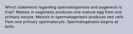 Which statement regarding spermatogenesis and oogenesis is true? Meiosis in oogenesis produces one mature egg from one primary oocyte. Meiosis in spermatogenesis produces two cells from one primary spermatocyte. Spermatogenesis begins at birth.