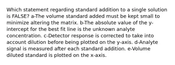 Which statement regarding standard addition to a single solution is FALSE? a-The volume standard added must be kept small to minimize altering the matrix. b-The absolute value of the y-intercept for the best fit line is the unknown analyte concentration. c-Detector response is corrected to take into account dilution before being plotted on the y-axis. d-Analyte signal is measured after each standard addition. e-Volume diluted standard is plotted on the x-axis.