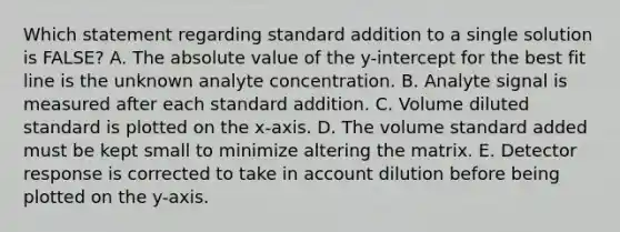 Which statement regarding standard addition to a single solution is FALSE? A. The absolute value of the y-intercept for the best fit line is the unknown analyte concentration. B. Analyte signal is measured after each standard addition. C. Volume diluted standard is plotted on the x-axis. D. The volume standard added must be kept small to minimize altering the matrix. E. Detector response is corrected to take in account dilution before being plotted on the y-axis.