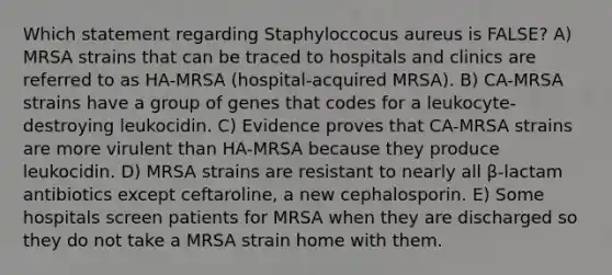 Which statement regarding Staphyloccocus aureus is FALSE? A) MRSA strains that can be traced to hospitals and clinics are referred to as HA-MRSA (hospital-acquired MRSA). B) CA-MRSA strains have a group of genes that codes for a leukocyte-destroying leukocidin. C) Evidence proves that CA-MRSA strains are more virulent than HA-MRSA because they produce leukocidin. D) MRSA strains are resistant to nearly all β-lactam antibiotics except ceftaroline, a new cephalosporin. E) Some hospitals screen patients for MRSA when they are discharged so they do not take a MRSA strain home with them.