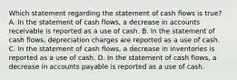 Which statement regarding the statement of cash flows is true? A. In the statement of cash flows, a decrease in accounts receivable is reported as a use of cash. B. In the statement of cash flows, depreciation charges are reported as a use of cash. C. In the statement of cash flows, a decrease in inventories is reported as a use of cash. D. In the statement of cash flows, a decrease in accounts payable is reported as a use of cash.