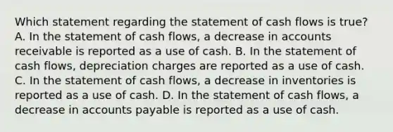 Which statement regarding the statement of cash flows is true? A. In the statement of cash flows, a decrease in accounts receivable is reported as a use of cash. B. In the statement of cash flows, depreciation charges are reported as a use of cash. C. In the statement of cash flows, a decrease in inventories is reported as a use of cash. D. In the statement of cash flows, a decrease in <a href='https://www.questionai.com/knowledge/kWc3IVgYEK-accounts-payable' class='anchor-knowledge'>accounts payable</a> is reported as a use of cash.