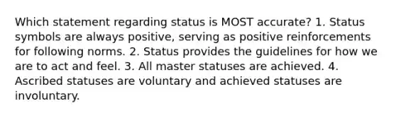 Which statement regarding status is MOST accurate? 1. Status symbols are always positive, serving as positive reinforcements for following norms. 2. Status provides the guidelines for how we are to act and feel. 3. All master statuses are achieved. 4. Ascribed statuses are voluntary and achieved statuses are involuntary.